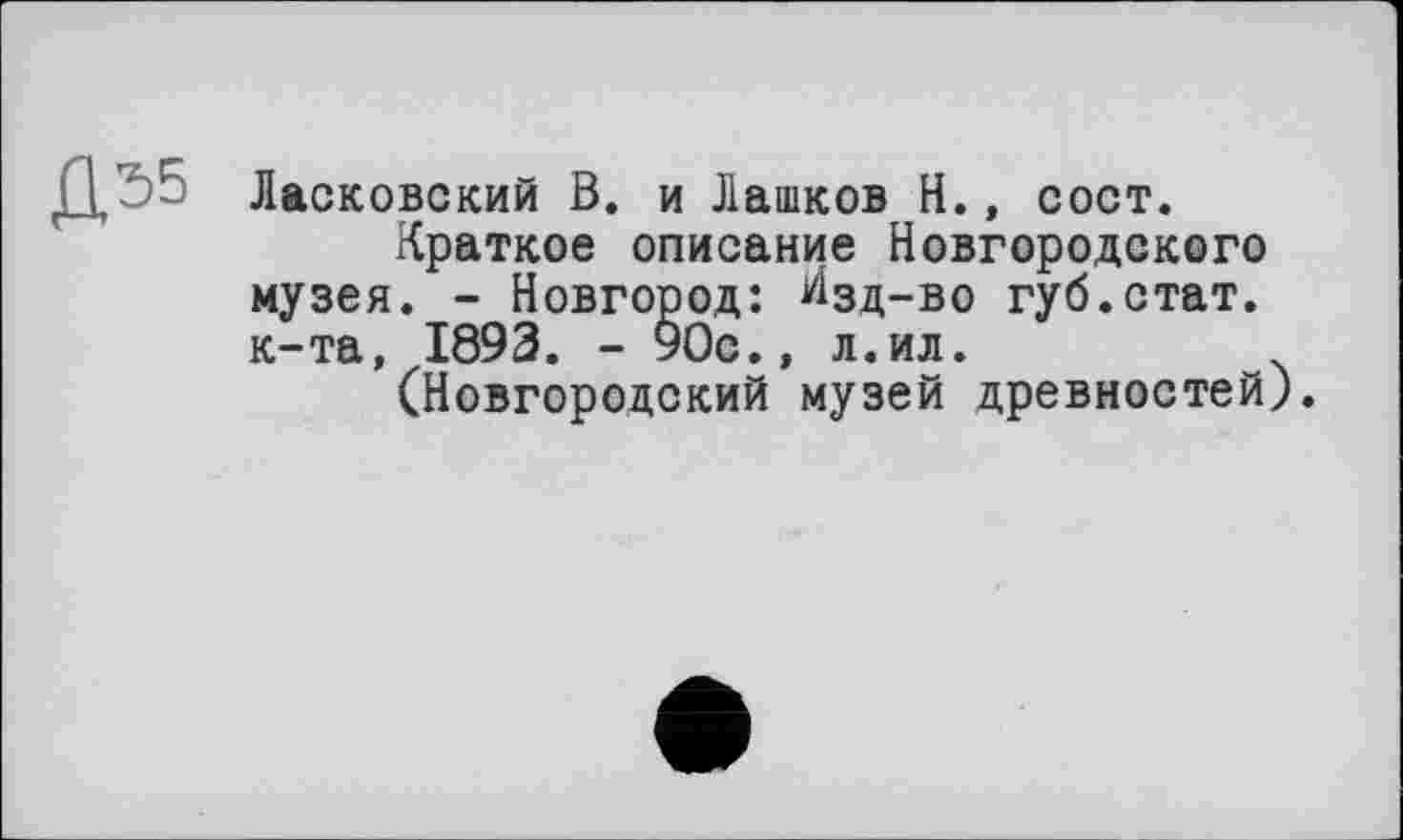 ﻿Д Ласковский В. и Лашков И., сост.
Краткое описание Новгородского музея. - Новгород: Изд-во губ.стат, к-та, 1893. - УОс., л.ил.
(Новгородский музей древностей).